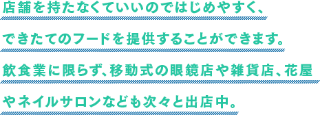 店舗を持たなくていいのではじめやすく、できたてのフードを提供することができます。飲食業に限らず、移動式の眼鏡店や雑貨店、花屋やネイルサロンなども次々と出店中。