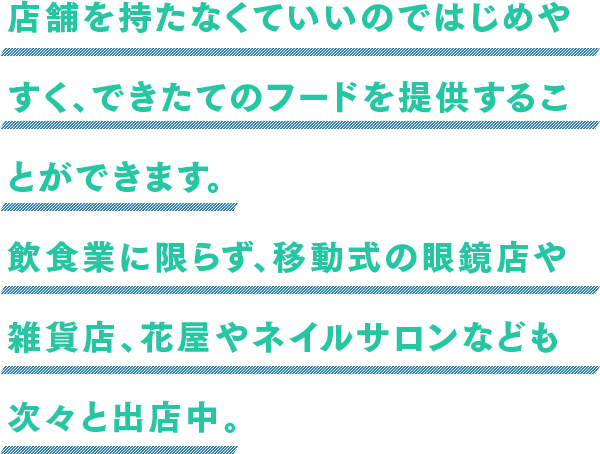 店舗を持たなくていいのではじめやすく、できたてのフードを提供することができます。飲食業に限らず、移動式の眼鏡店や雑貨店、花屋やネイルサロンなども次々と出店中。