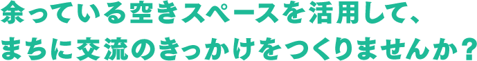 余っている空きスペースを活用して、まちに交流のきっかけをつくりませんか？
