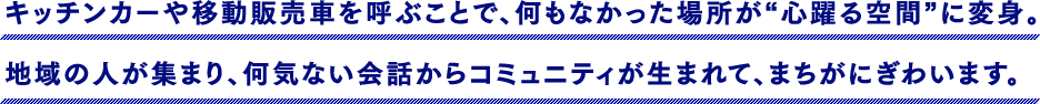 キッチンカーや移動販売車を呼ぶことで、何もなかった場所が“心躍る空間”に変身。地域の人が集まり、何気ない会話からコミュニティが生まれて、まちがにぎわいます。