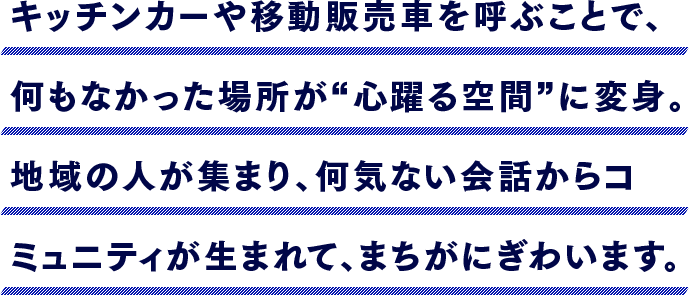 キッチンカーや移動販売車を呼ぶことで、何もなかった場所が“心躍る空間”に変身。地域の人が集まり、何気ない会話からコミュニティが生まれて、まちがにぎわいます。