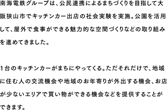 南海電鉄グループは、公民連携によるまちづくりを目指して大阪狭山市でキッチンカー出店の社会実験を実施。公園を活用して、屋外で食事ができる魅力的な空間づくりなどの取り組みを進めてきました。1台のキッチンカーがまちにやってくる。ただそれだけで、地域に住む人の交流機会や地域のお年寄りが外出する機会、お店が少ないエリアで買い物ができる機会などを提供することができます。