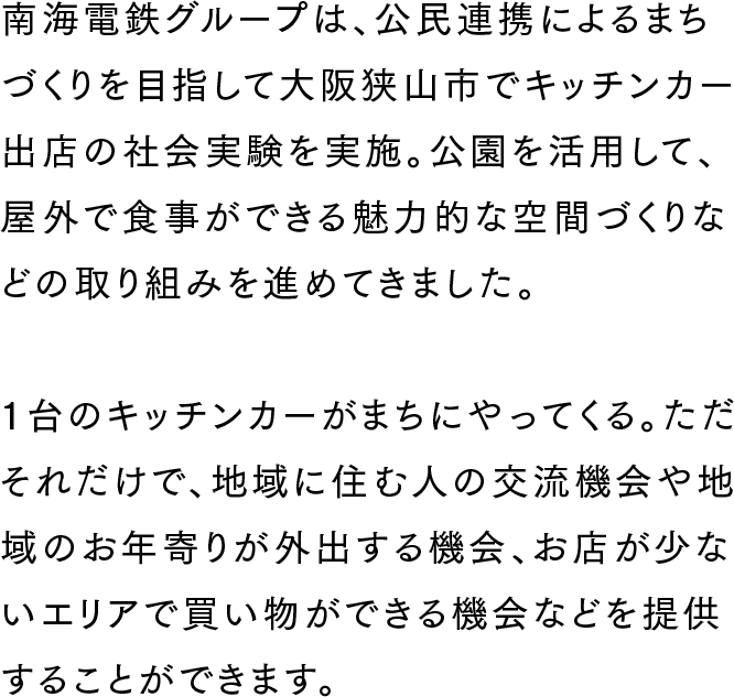 南海電鉄グループは、公民連携によるまちづくりを目指して大阪狭山市でキッチンカー出店の社会実験を実施。公園を活用して、屋外で食事ができる魅力的な空間づくりなどの取り組みを進めてきました。1台のキッチンカーがまちにやってくる。ただそれだけで、地域に住む人の交流機会や地域のお年寄りが外出する機会、お店が少ないエリアで買い物ができる機会などを提供することができます。